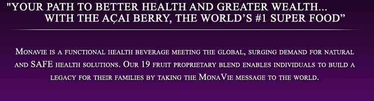 "Your path to better health and greater wealth...WITH the ACai berry, the world’s #1 super food” -  Monavie is a functional health beverage meeting the global, surging demand for natural and SAFE health solutions. Our 19 fruit proprietary blend enables individuals to build a legacy for their families by taking the MonaVie message to the world. 